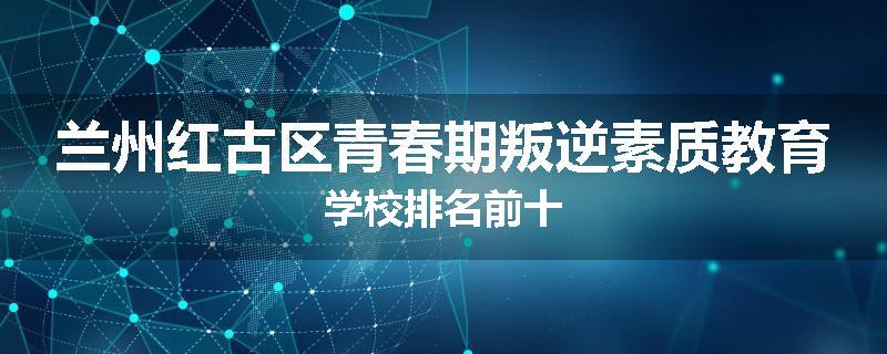 兰州红古区青春期叛逆素质教育学校排名前十