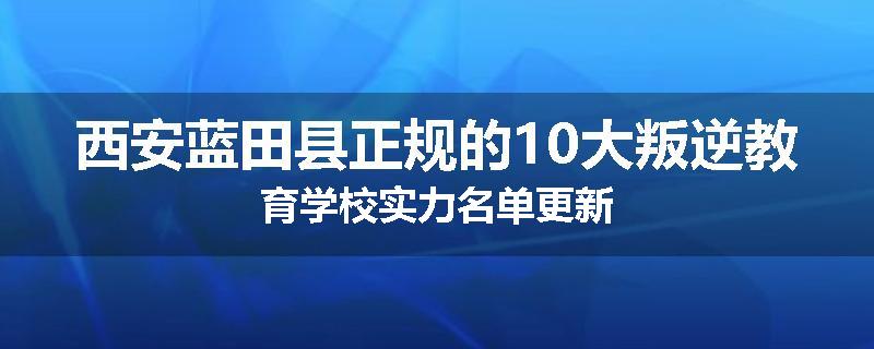 西安蓝田县正规的10大叛逆教育学校实力名单更新