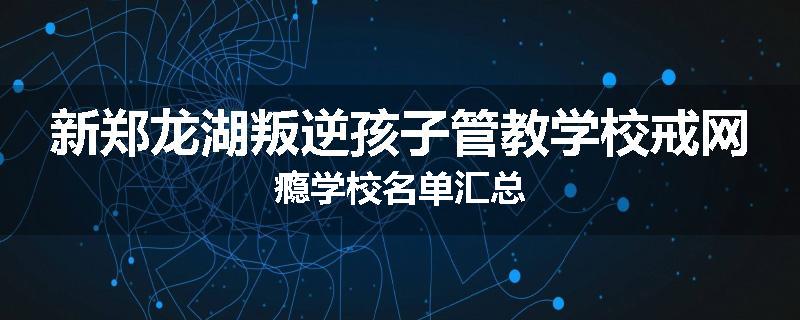 新郑龙湖叛逆孩子管教学校戒网瘾学校名单汇总