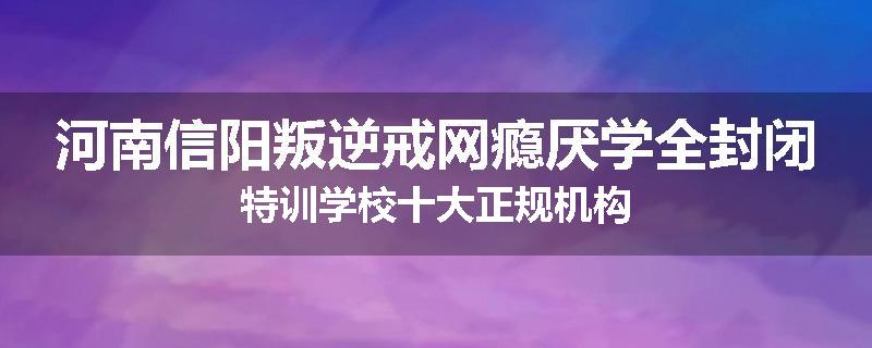 河南信阳叛逆戒网瘾厌学全封闭特训学校十大正规机构