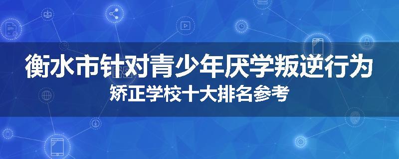 衡水市针对青少年厌学叛逆行为矫正学校十大排名参考