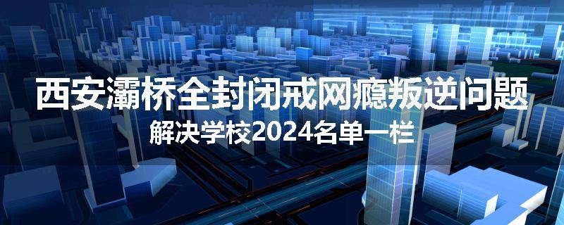 西安灞桥全封闭戒网瘾叛逆问题解决学校2024名单一栏