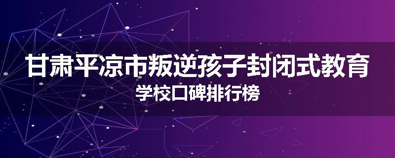 甘肃平凉市叛逆孩子封闭式教育学校口碑排行榜