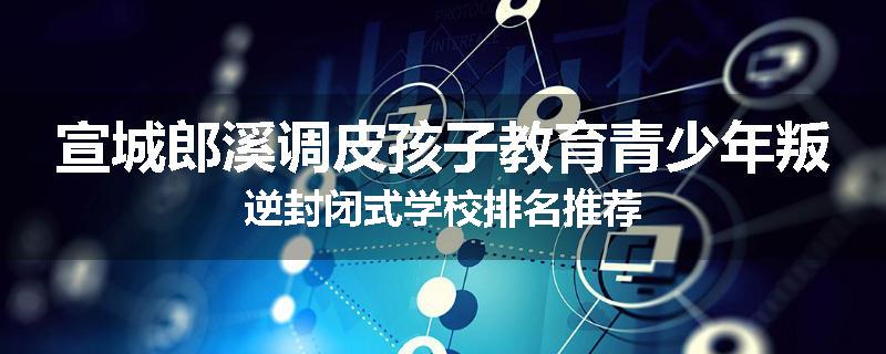 宣城郎溪调皮孩子教育青少年叛逆封闭式学校排名推荐