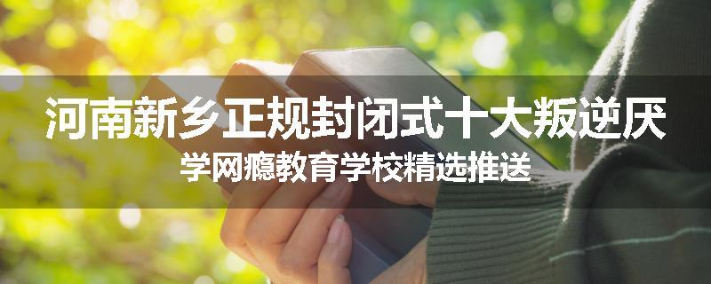河南新乡正规封闭式十大叛逆厌学网瘾教育学校精选推送