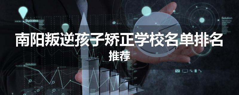 南阳叛逆孩子矫正学校名单排名推荐