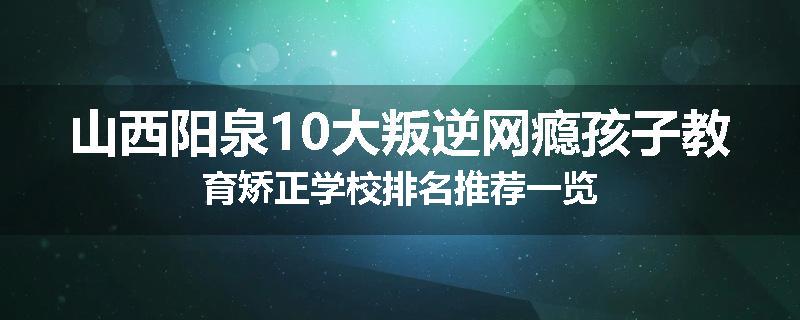 山西阳泉10大叛逆网瘾孩子教育矫正学校排名推荐一览