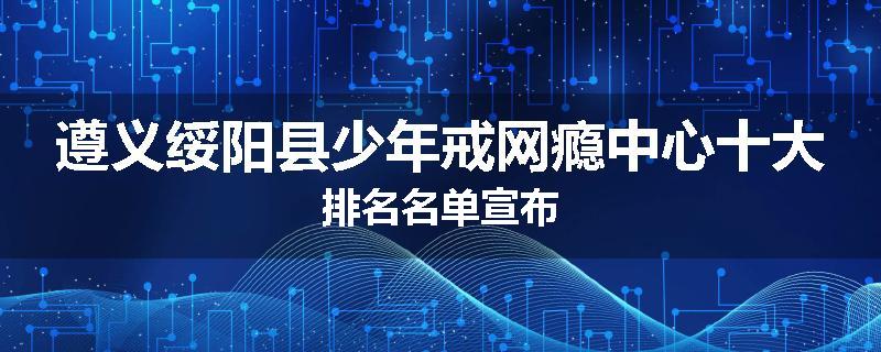 遵义绥阳县少年戒网瘾中心十大排名名单宣布