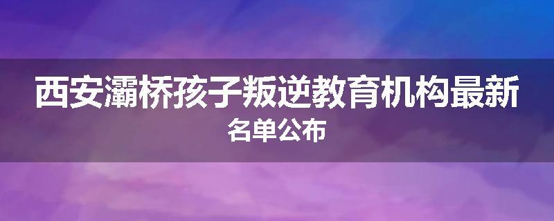 西安灞桥孩子叛逆教育机构最新名单公布