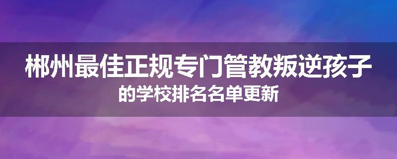 郴州最佳正规专门管教叛逆孩子的学校排名名单更新