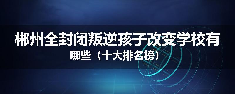 郴州全封闭叛逆孩子改变学校有哪些（十大排名榜）