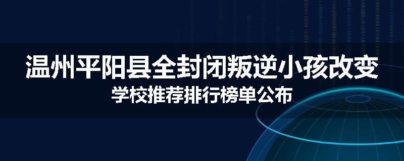 温州平阳县全封闭叛逆小孩改变学校推荐排行榜单公布