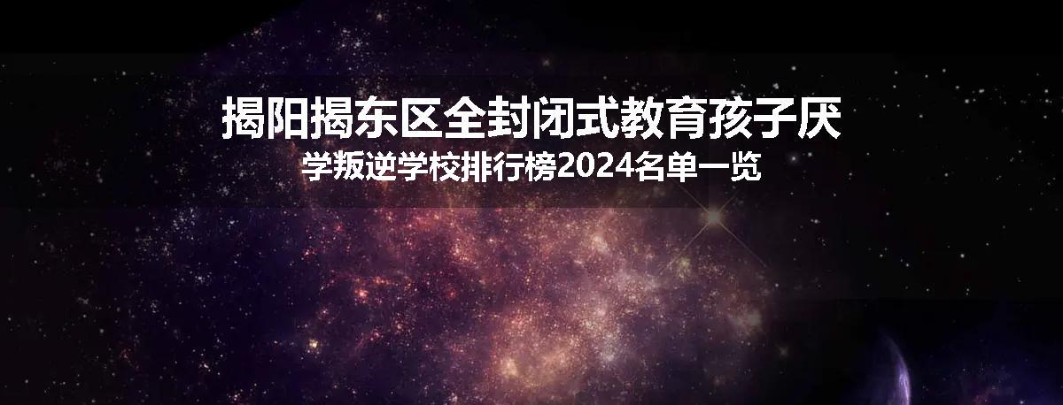 揭阳揭东区全封闭式教育孩子厌学叛逆学校排行榜2024名单一览