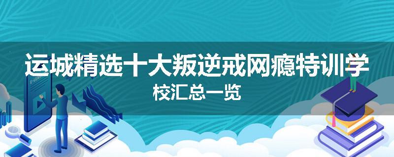 运城精选十大叛逆戒网瘾特训学校汇总一览
