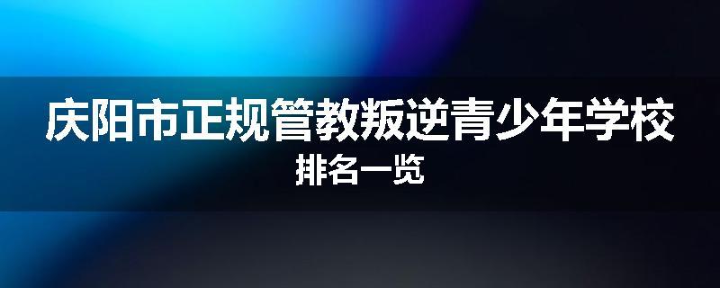 庆阳市正规管教叛逆青少年学校排名一览