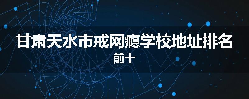甘肃天水市戒网瘾学校地址排名前十