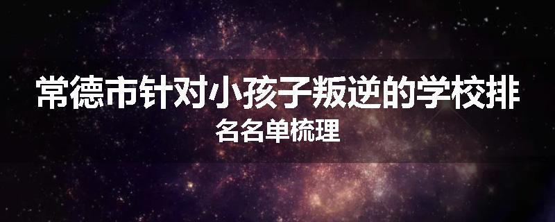 常德市针对小孩子叛逆的学校排名名单梳理