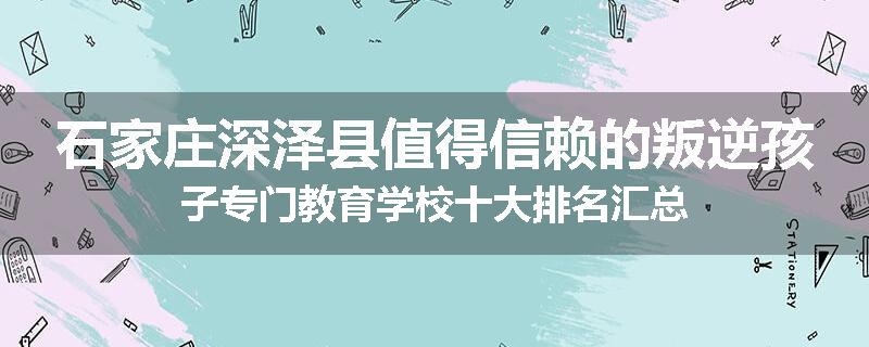 石家庄深泽县值得信赖的叛逆孩子专门教育学校十大排名汇总