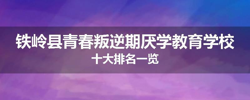 铁岭县青春叛逆期厌学教育学校十大排名一览