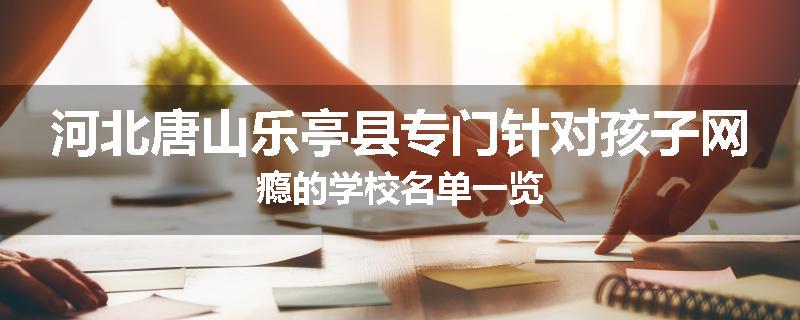 河北唐山乐亭县专门针对孩子网瘾的学校名单一览
