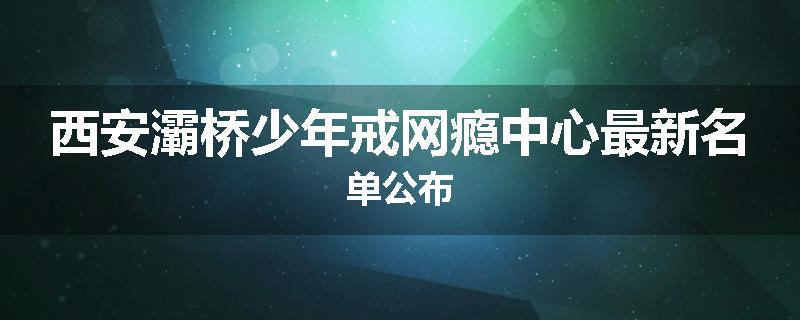 西安灞桥少年戒网瘾中心最新名单公布