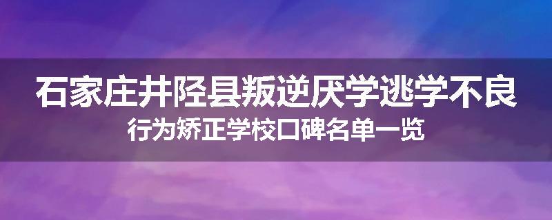 石家庄井陉县叛逆厌学逃学不良行为矫正学校口碑名单一览
