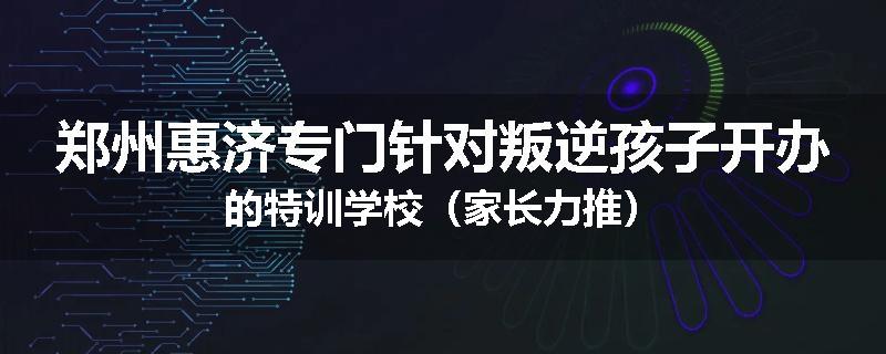 郑州惠济专门针对叛逆孩子开办的特训学校（家长力推）