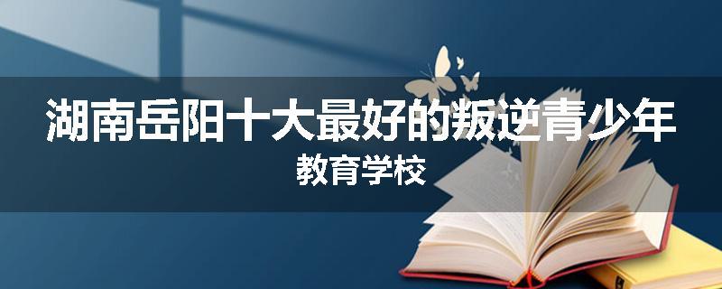 湖南岳阳十大最好的叛逆青少年教育学校