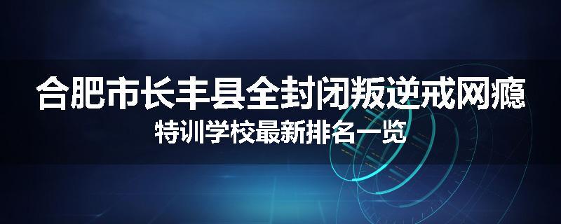 合肥市长丰县全封闭叛逆戒网瘾特训学校最新排名一览