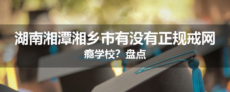 湖南湘潭湘乡市有没有正规戒网瘾学校？盘点