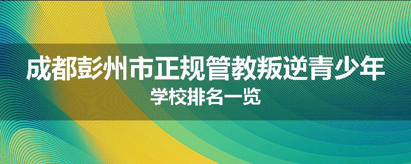 成都彭州市正规管教叛逆青少年学校排名一览
