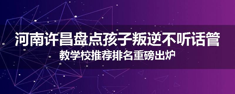 河南许昌盘点孩子叛逆不听话管教学校推荐排名重磅出炉