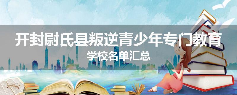 开封尉氏县叛逆青少年专门教育学校名单汇总