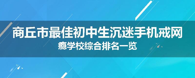 商丘市最佳初中生沉迷手机戒网瘾学校综合排名一览