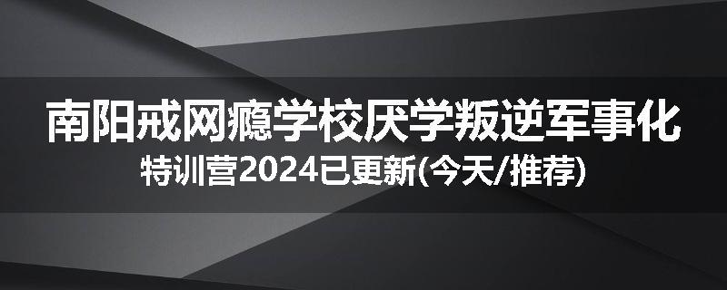 南阳戒网瘾学校厌学叛逆军事化特训营2024已更新(今天/推荐)