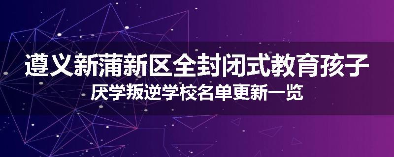 遵义新蒲新区全封闭式教育孩子厌学叛逆学校名单更新一览