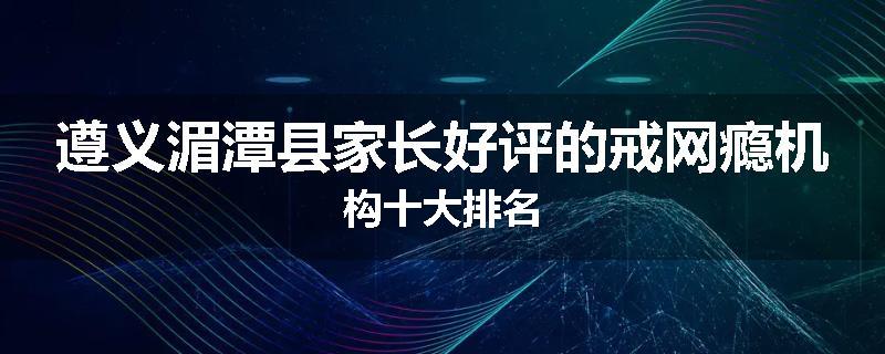 遵义湄潭县家长好评的戒网瘾机构十大排名