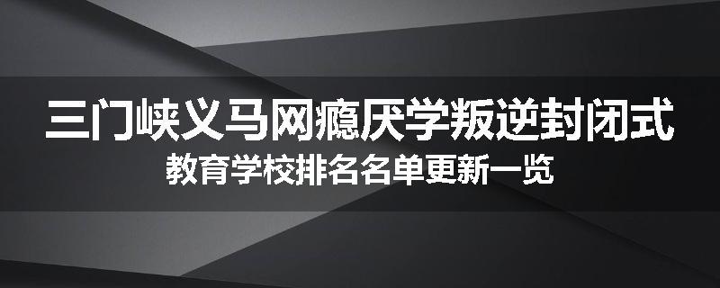 三门峡义马网瘾厌学叛逆封闭式教育学校排名名单更新一览