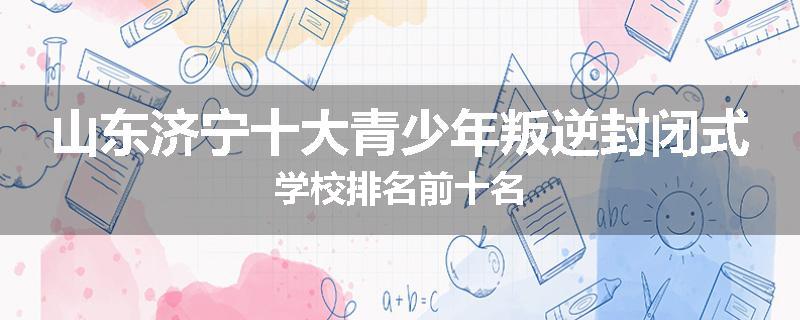 山东济宁十大青少年叛逆封闭式学校排名前十名
