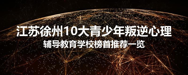 江苏徐州10大青少年叛逆心理辅导教育学校榜首推荐一览