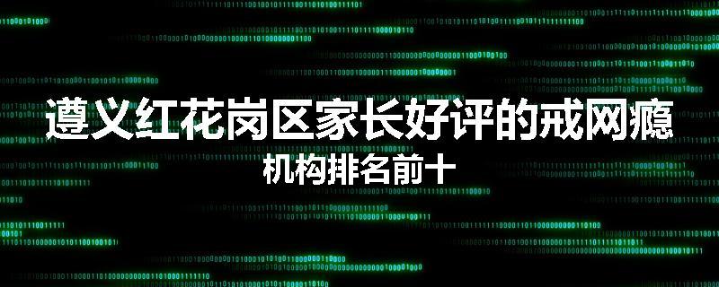 遵义红花岗区家长好评的戒网瘾机构排名前十