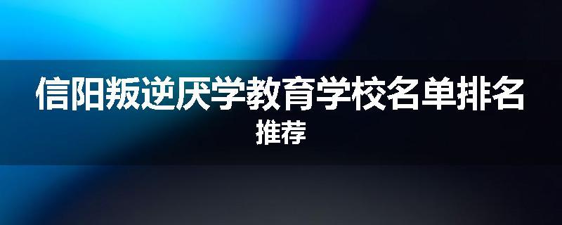 信阳叛逆厌学教育学校名单排名推荐