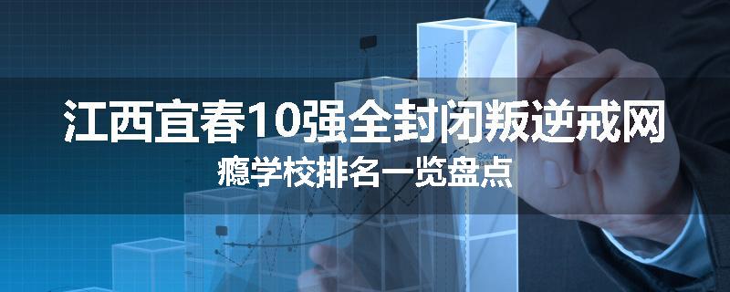 江西宜春10强全封闭叛逆戒网瘾学校排名一览盘点