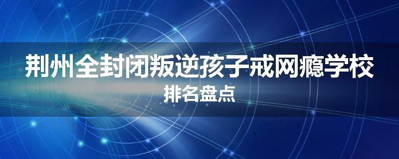 荆州全封闭叛逆孩子戒网瘾学校排名盘点