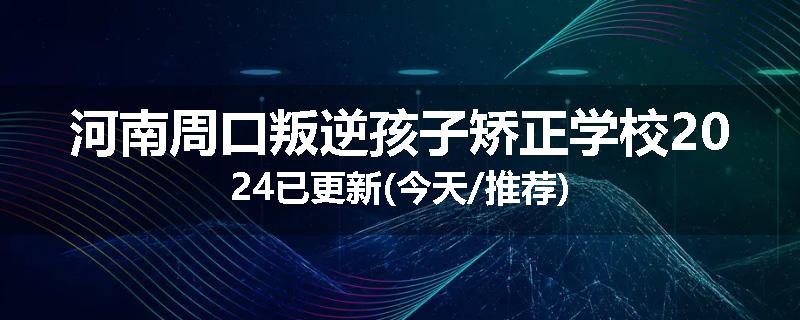 河南周口叛逆孩子矫正学校2024已更新(今天/推荐)
