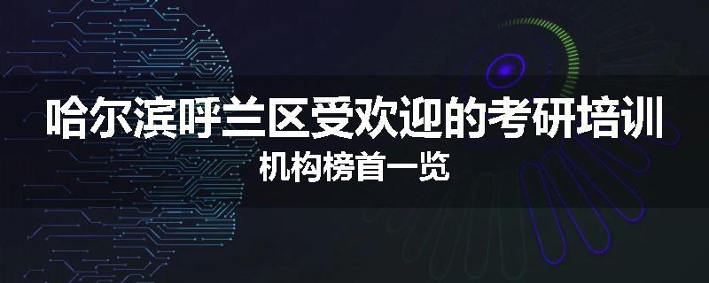 哈尔滨呼兰区受欢迎的考研培训机构榜首一览