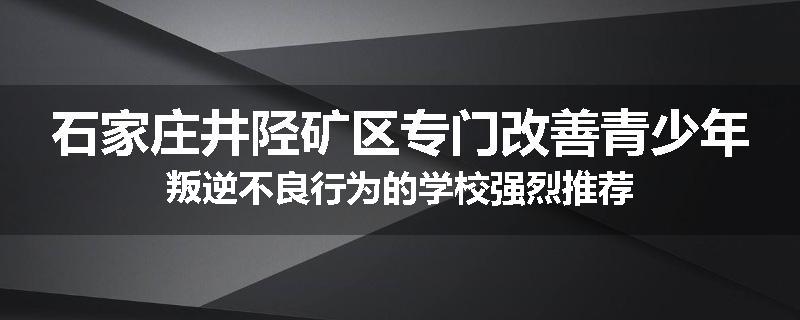 石家庄井陉矿区专门改善青少年叛逆不良行为的学校强烈推荐
