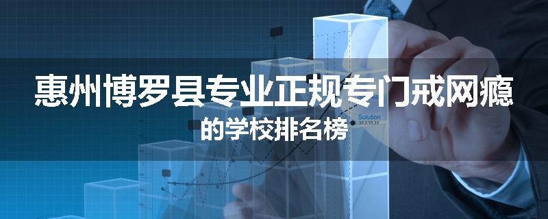 惠州博罗县专业正规专门戒网瘾的学校排名榜