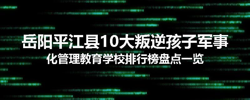 岳阳平江县10大叛逆孩子军事化管理教育学校排行榜盘点一览