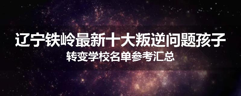 辽宁铁岭最新十大叛逆问题孩子转变学校名单参考汇总